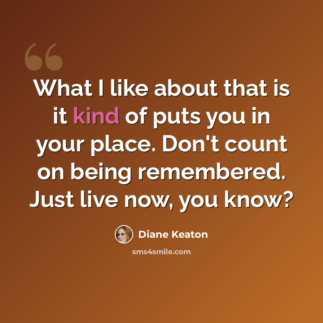 “What I like about that is it kind of puts you in your place. Don't count on being remembered. Just live now, you know?” quote by Diane Keaton
