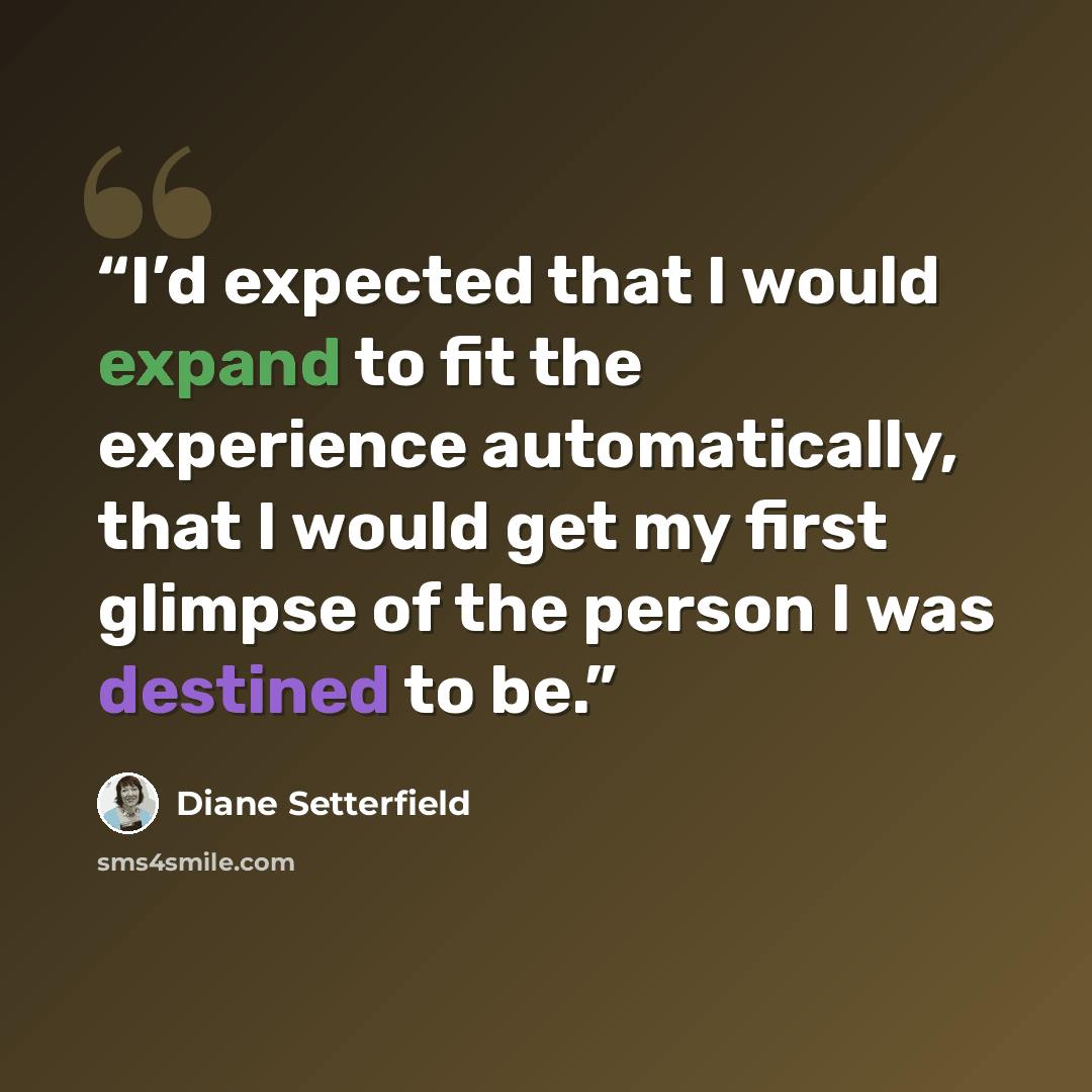 “I’d expected that I would expand to fit the experience automatically, that I would get my first glimpse of the person I was destined to be.” quote by Diane Setterfield