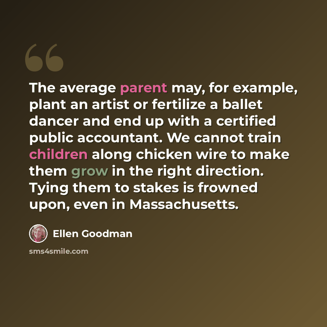 “The average parent may, for example, plant an artist or fertilize a ballet dancer and end up with a certified public accountant. We cannot train children along chicken wire to make them grow in the right direction. Tying them to stakes is frowned upon, even in Massachusetts.” quote by Ellen Goodman