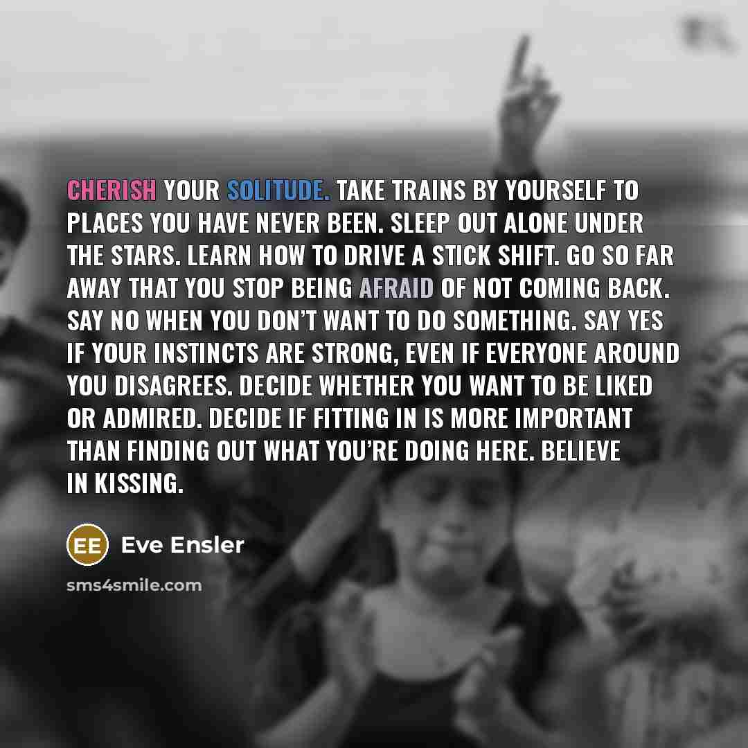 “Cherish your solitude. Take trains by yourself to places you have never been. Sleep out alone under the stars. Learn how to drive a stick shift. Go so far away that you stop being afraid of not coming back. Say no when you don’t want to do something. Say yes if your instincts are strong, even if…” quote by Eve Ensler