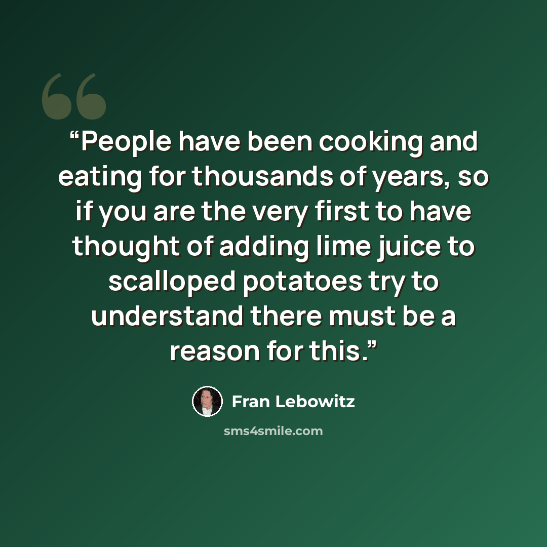 “People have been cooking and eating for thousands of years, so if you are the very first to have thought of adding lime juice to scalloped potatoes try to understand there must be a reason for this.” quote by Fran Lebowitz