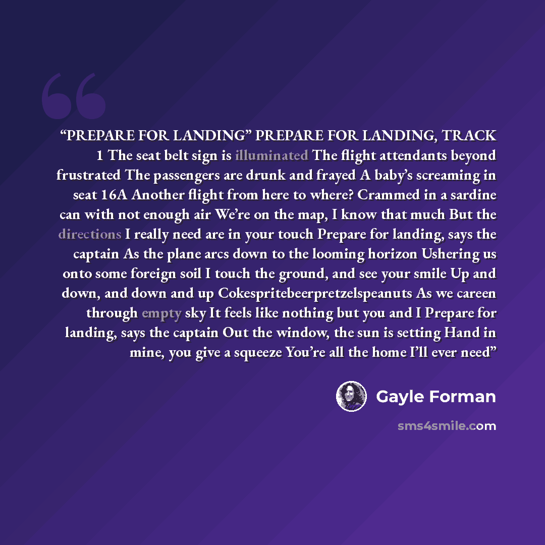 “PREPARE FOR LANDING” PREPARE FOR LANDING, TRACK 1 The seat belt sign is illuminated The flight attendants beyond frustrated The passengers are drunk and frayed A baby’s screaming in seat 16A Another flight from here to where? Crammed in a sardine can with not enough air We’re on the map, I know…” quote by Gayle Forman