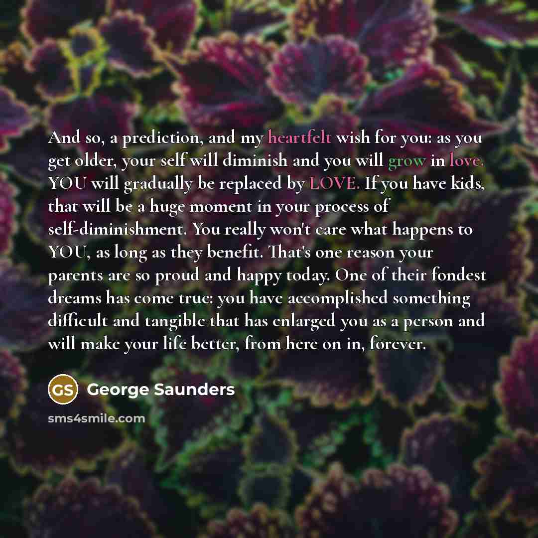 “And so, a prediction, and my heartfelt wish for you: as you get older, your self will diminish and you will grow in love. YOU will gradually be replaced by LOVE. If you have kids, that will be a huge moment in your process of self-diminishment. You really won't care what happens to YOU, as long as…” quote by George Saunders
