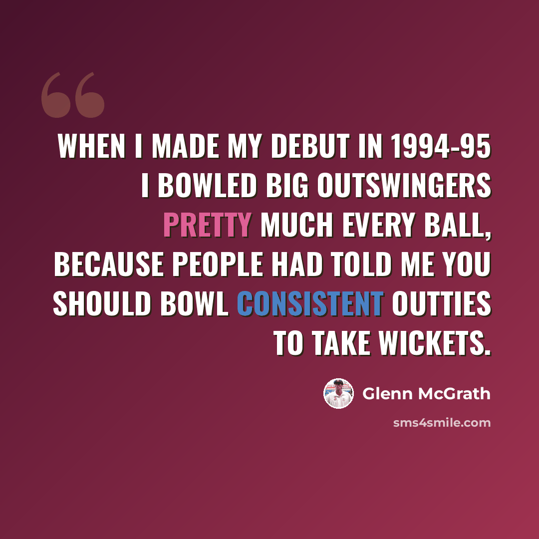 “When I made my debut in 1994-95 I bowled big outswingers pretty much every ball, because people had told me you should bowl consistent outties to take wickets.” quote by Glenn McGrath
