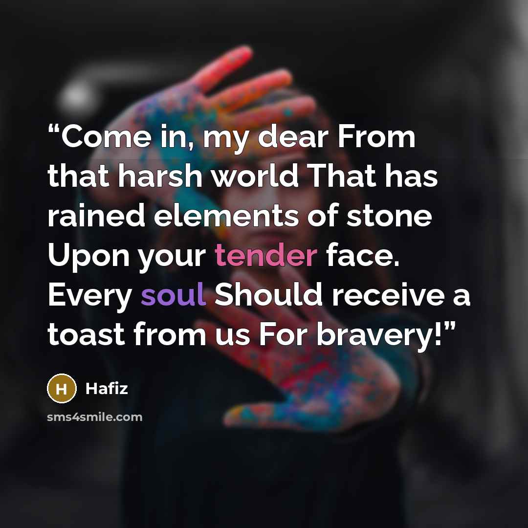 “Come in, my dear From that harsh world That has rained elements of stone Upon your tender face. Every soul Should receive a toast from us For bravery!” quote by Hafiz