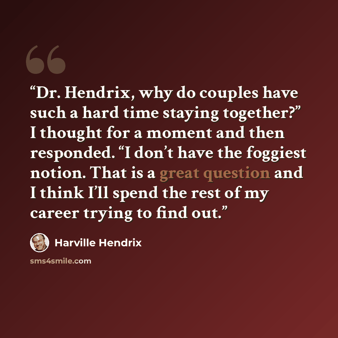 “Dr. Hendrix, why do couples have such a hard time staying together?” I thought for a moment and then responded. “I don’t have the foggiest notion. That is a great question and I think I’ll spend the rest of my career trying to find out.” quote by Harville Hendrix