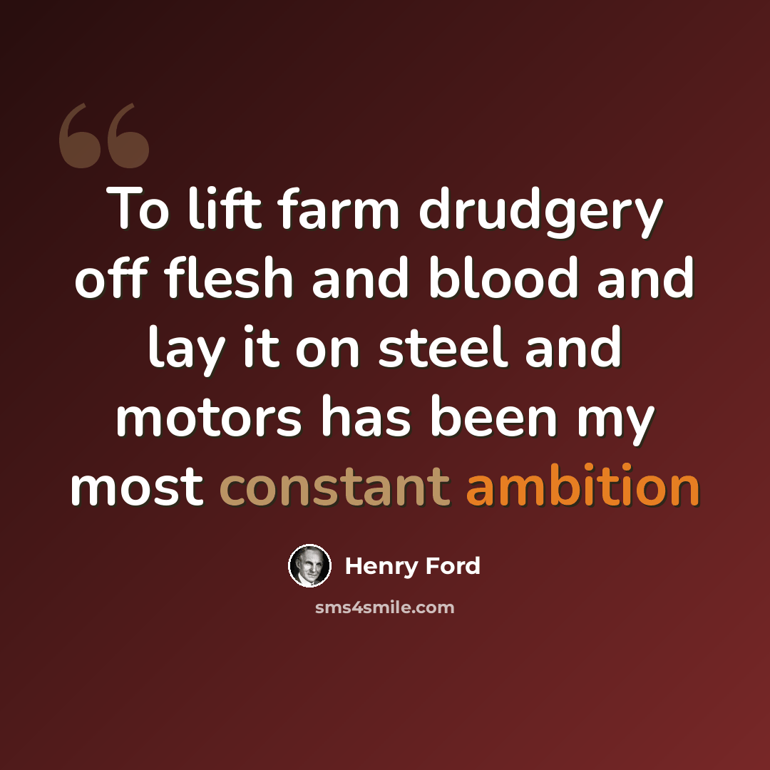 “To lift farm drudgery off flesh and blood and lay it on steel and motors has been my most constant ambition” quote by Henry Ford
