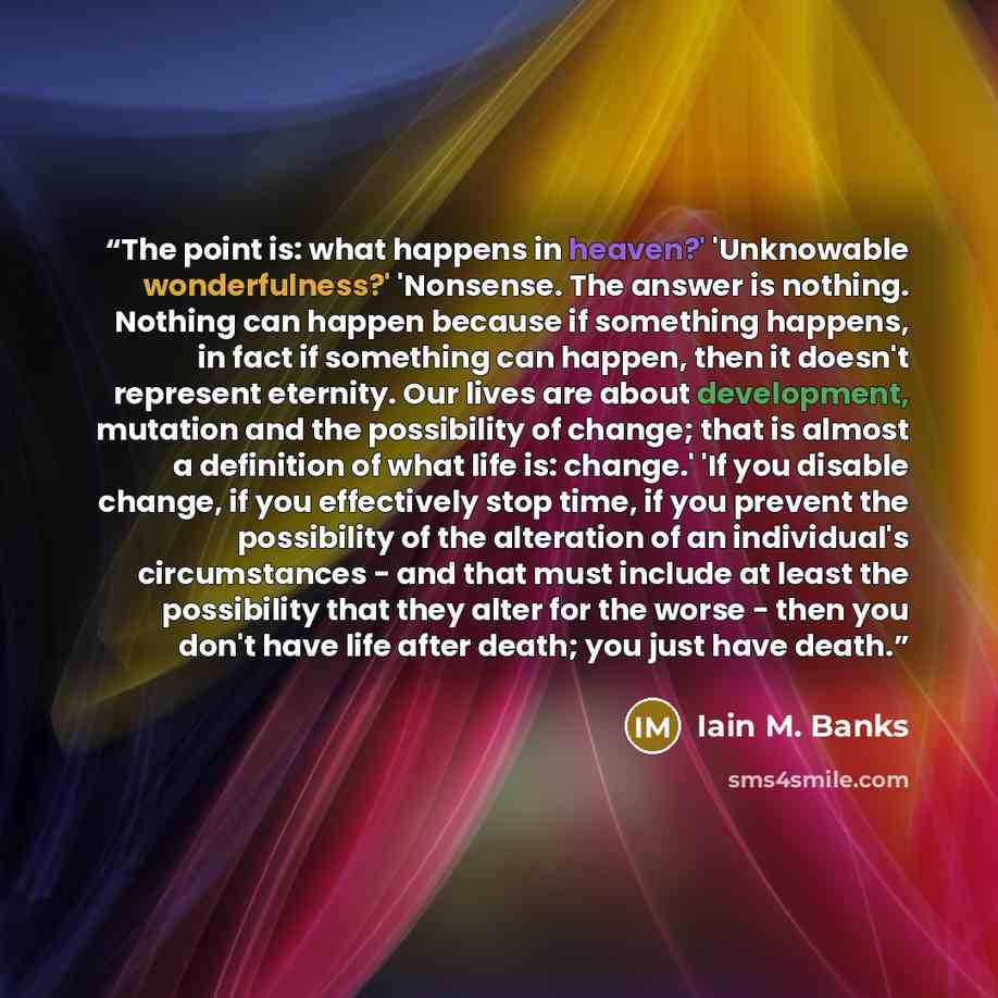 “The point is: what happens in heaven?' 'Unknowable wonderfulness?' 'Nonsense. The answer is nothing. Nothing can happen because if something happens, in fact if something can happen, then it doesn't represent eternity. Our lives are about development, mutation and the possibility of change; that…” quote by Iain M. Banks