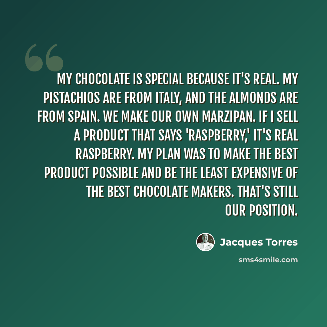 “My chocolate is special because it's real. My pistachios are from Italy, and the almonds are from Spain. We make our own marzipan. If I sell a product that says 'raspberry,' it's real raspberry. My plan was to make the best product possible and be the least expensive of the best chocolate makers…” quote by Jacques Torres
