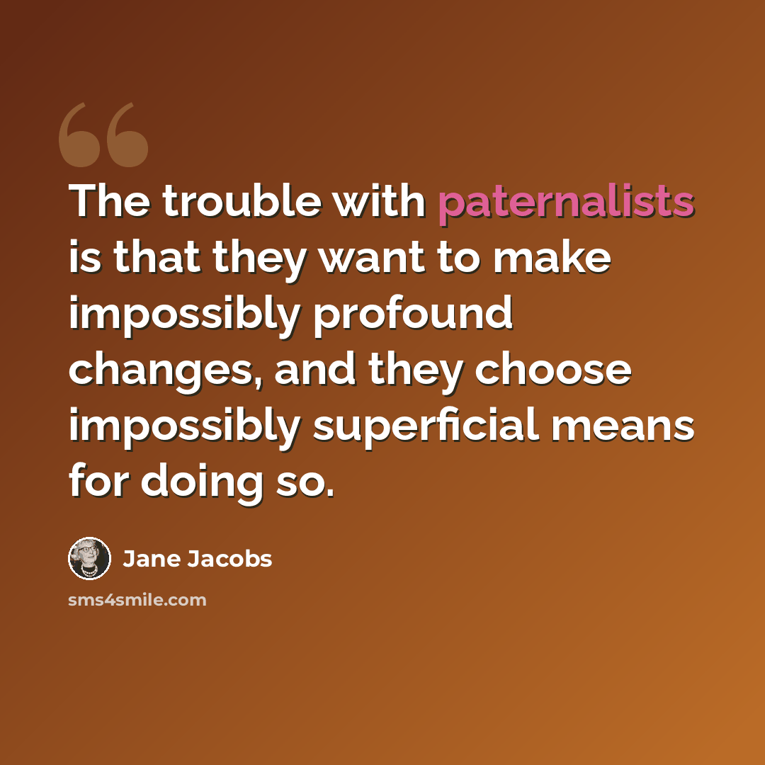 “The trouble with paternalists is that they want to make impossibly profound changes, and they choose impossibly superficial means for doing so.” quote by Jane Jacobs
