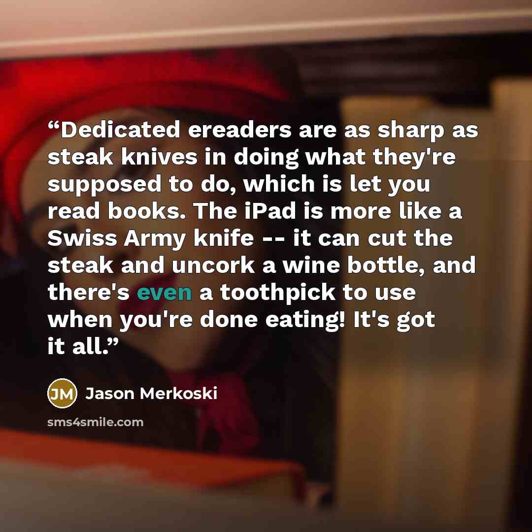 “Dedicated ereaders are as sharp as steak knives in doing what they're supposed to do, which is let you read books. The iPad is more like a Swiss Army knife -- it can cut the steak and uncork a wine bottle, and there's even a toothpick to use when you're done eating! It's got it all.” quote by Jason Merkoski