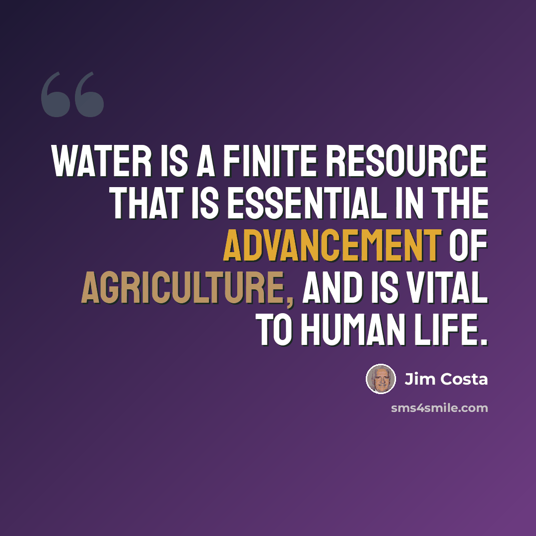 “Water is a finite resource that is essential in the advancement of agriculture, and is vital to human life.” quote by Jim Costa