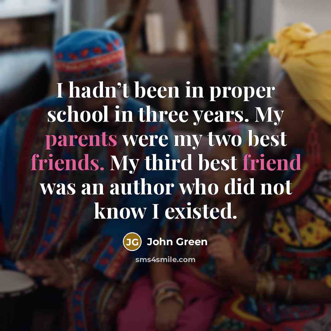 “I hadn’t been in proper school in three years. My parents were my two best friends. My third best friend was an author who did not know I existed.” quote by John Green
