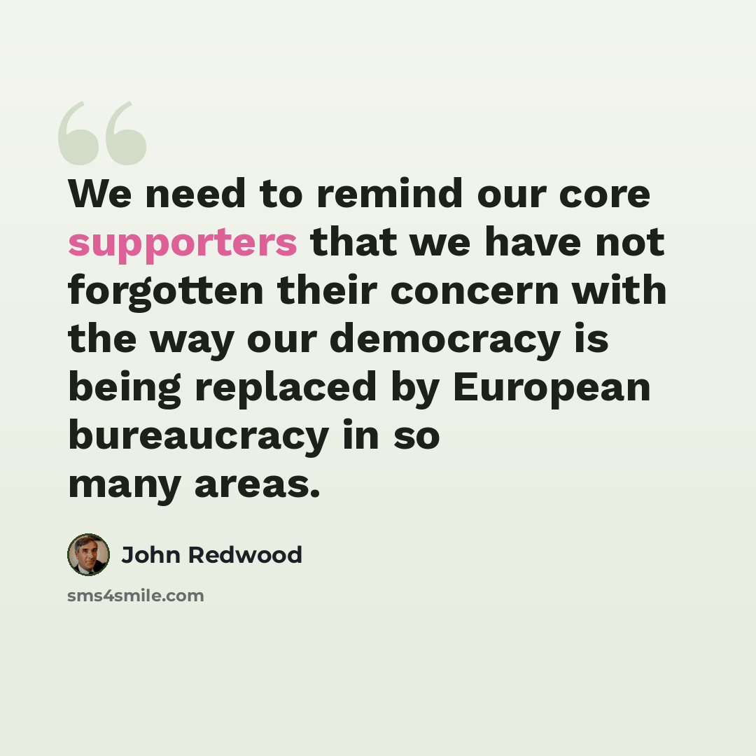“We need to remind our core supporters that we have not forgotten their concern with the way our democracy is being replaced by European bureaucracy in so many areas.” quote by John Redwood