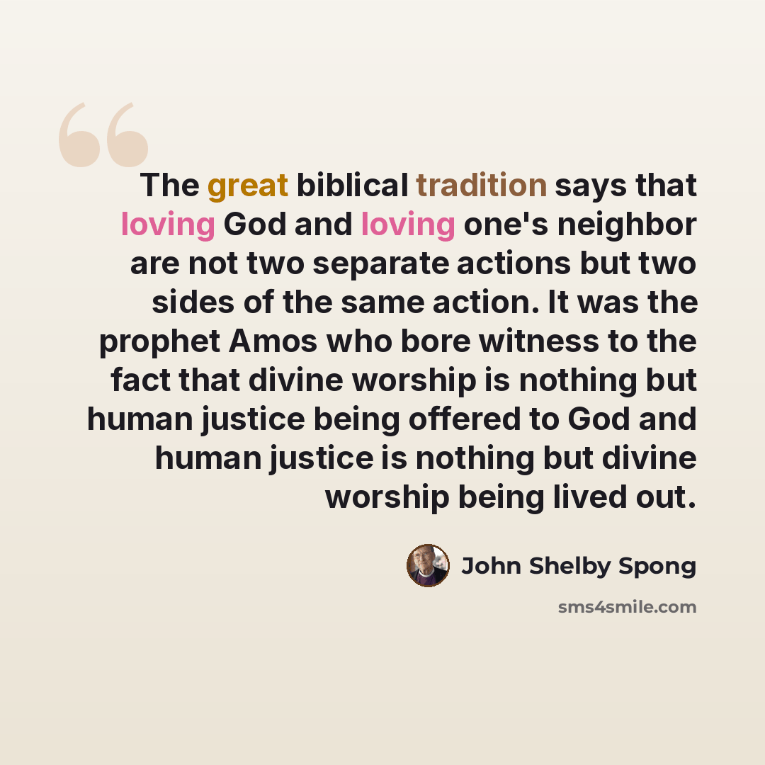 “The great biblical tradition says that loving God and loving one's neighbor are not two separate actions but two sides of the same action. It was the prophet Amos who bore witness to the fact that divine worship is nothing but human justice being offered to God and human justice is nothing but…” quote by John Shelby Spong