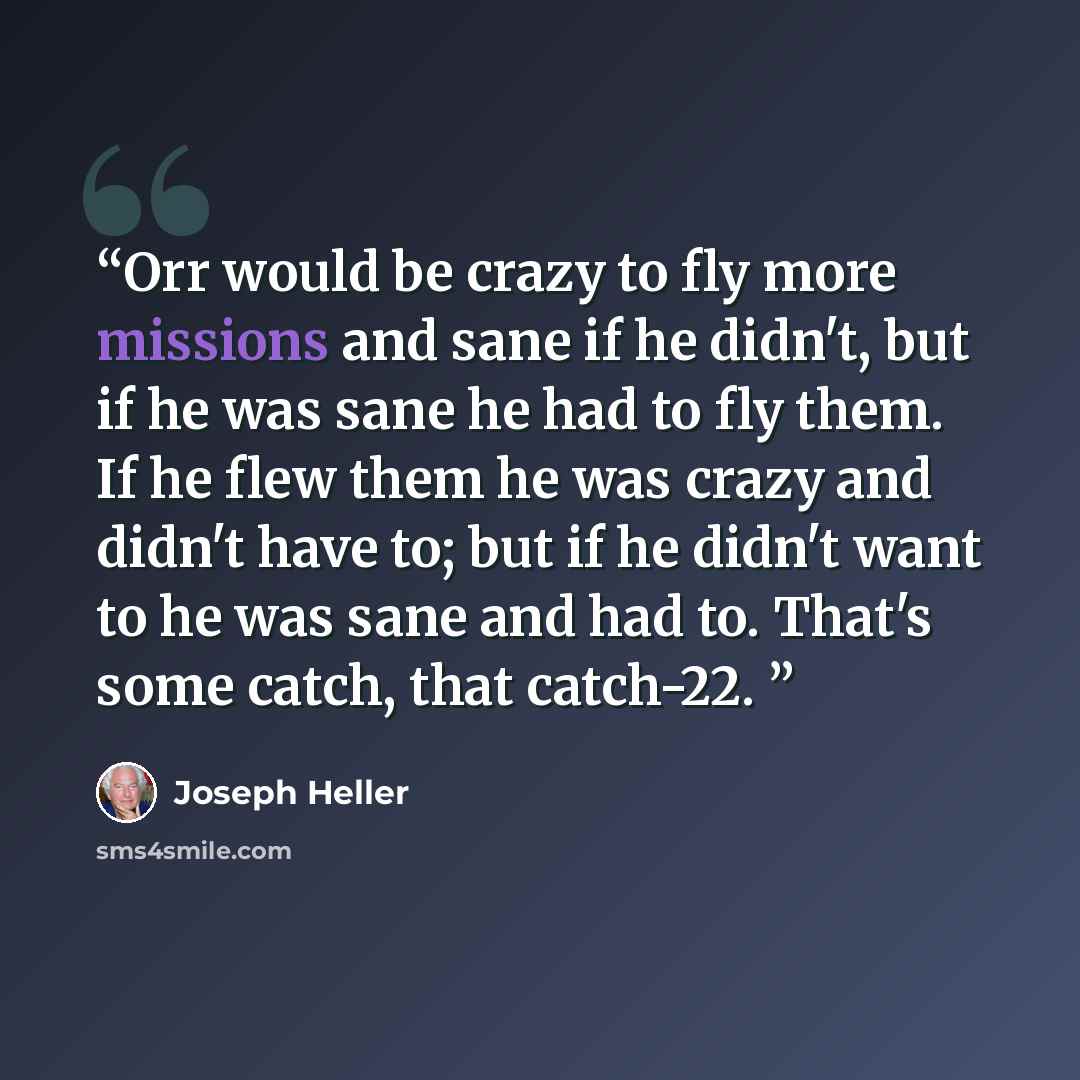 “Orr would be crazy to fly more missions and sane if he didn't, but if he was sane he had to fly them. If he flew them he was crazy and didn't have to; but if he didn't want to he was sane and had to. That's some catch, that catch-22.” quote by Joseph Heller