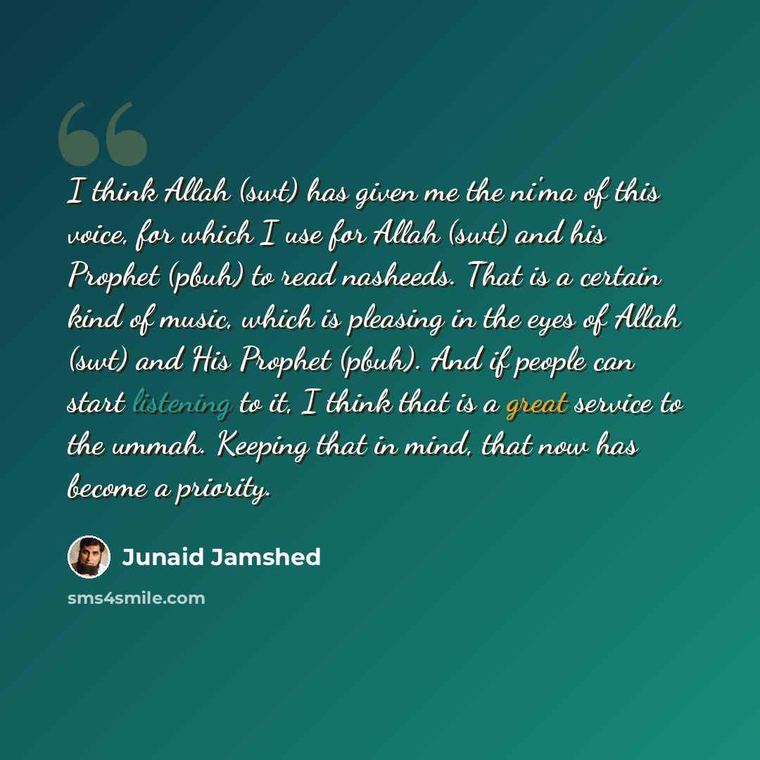 “I think Allah (swt) has given me the ni'ma of this voice, for which I use for Allah (swt) and his Prophet (pbuh) to read nasheeds. That is a certain kind of music, which is pleasing in the eyes of Allah (swt) and His Prophet (pbuh). And if people can start listening to it, I think that is a great…” quote by Junaid Jamshed
