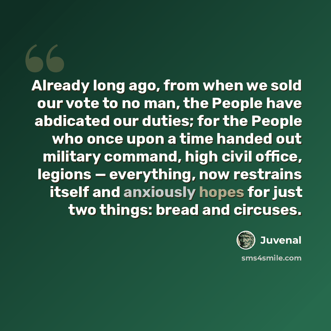“Already long ago, from when we sold our vote to no man, the People have abdicated our duties; for the People who once upon a time handed out military command, high civil office, legions — everything, now restrains itself and anxiously hopes for just two things: bread and circuses.” quote by Juvenal