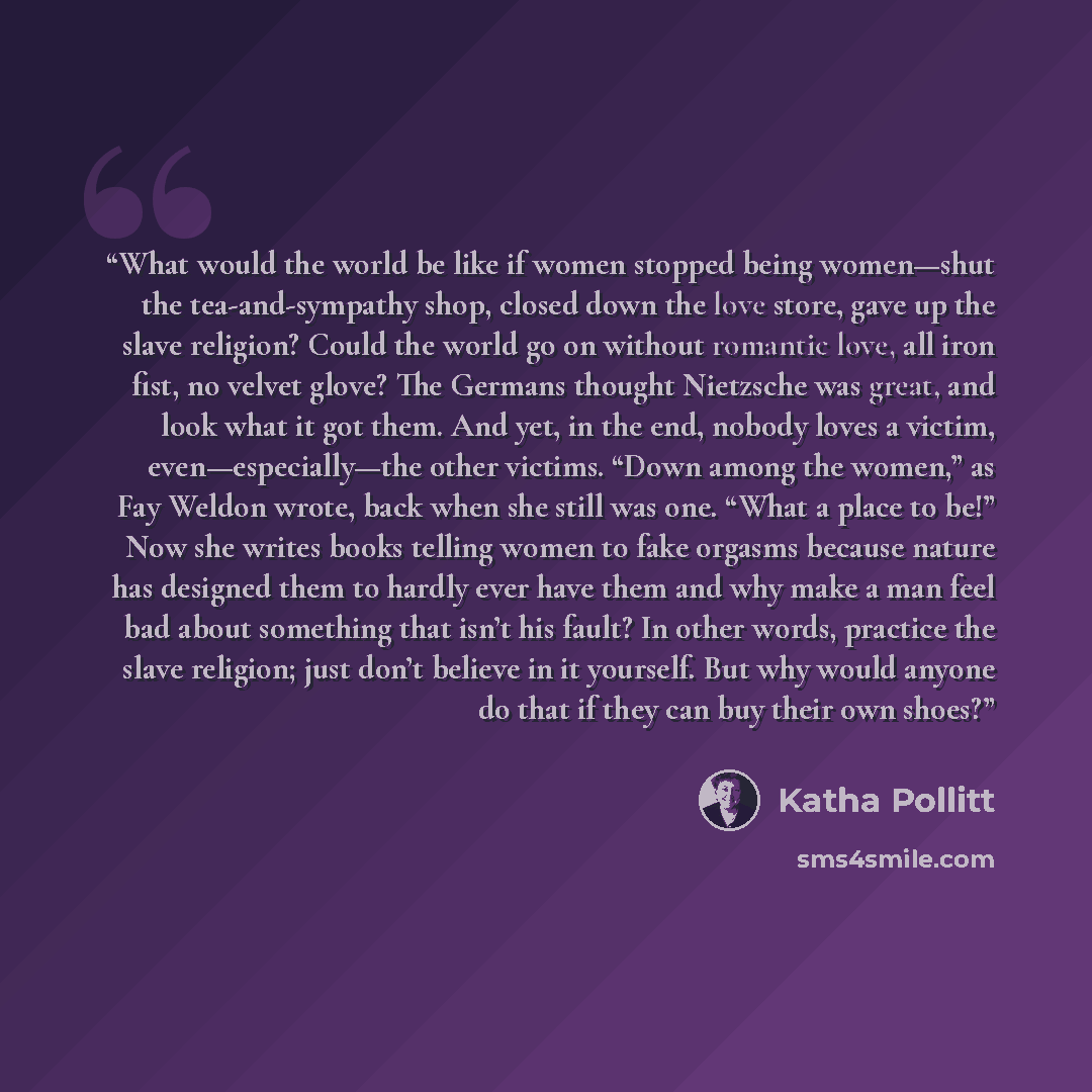 “What would the world be like if women stopped being women—shut the tea-and-sympathy shop, closed down the love store, gave up the slave religion? Could the world go on without romantic love, all iron fist, no velvet glove? The Germans thought Nietzsche was great, and look what it got them. And…” quote by Katha Pollitt