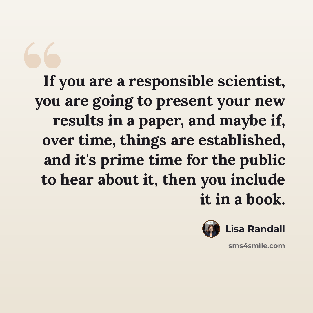 “If you are a responsible scientist, you are going to present your new results in a paper, and maybe if, over time, things are established, and it's prime time for the public to hear about it, then you include it in a book.” quote by Lisa Randall