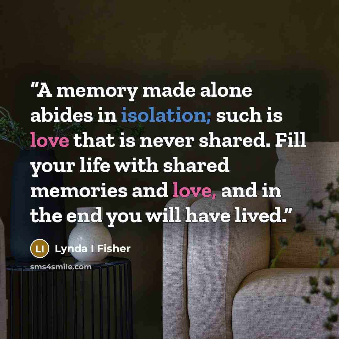 “A memory made alone abides in isolation; such is love that is never shared. Fill your life with shared memories and love, and in the end you will have lived.” quote by Lynda I Fisher