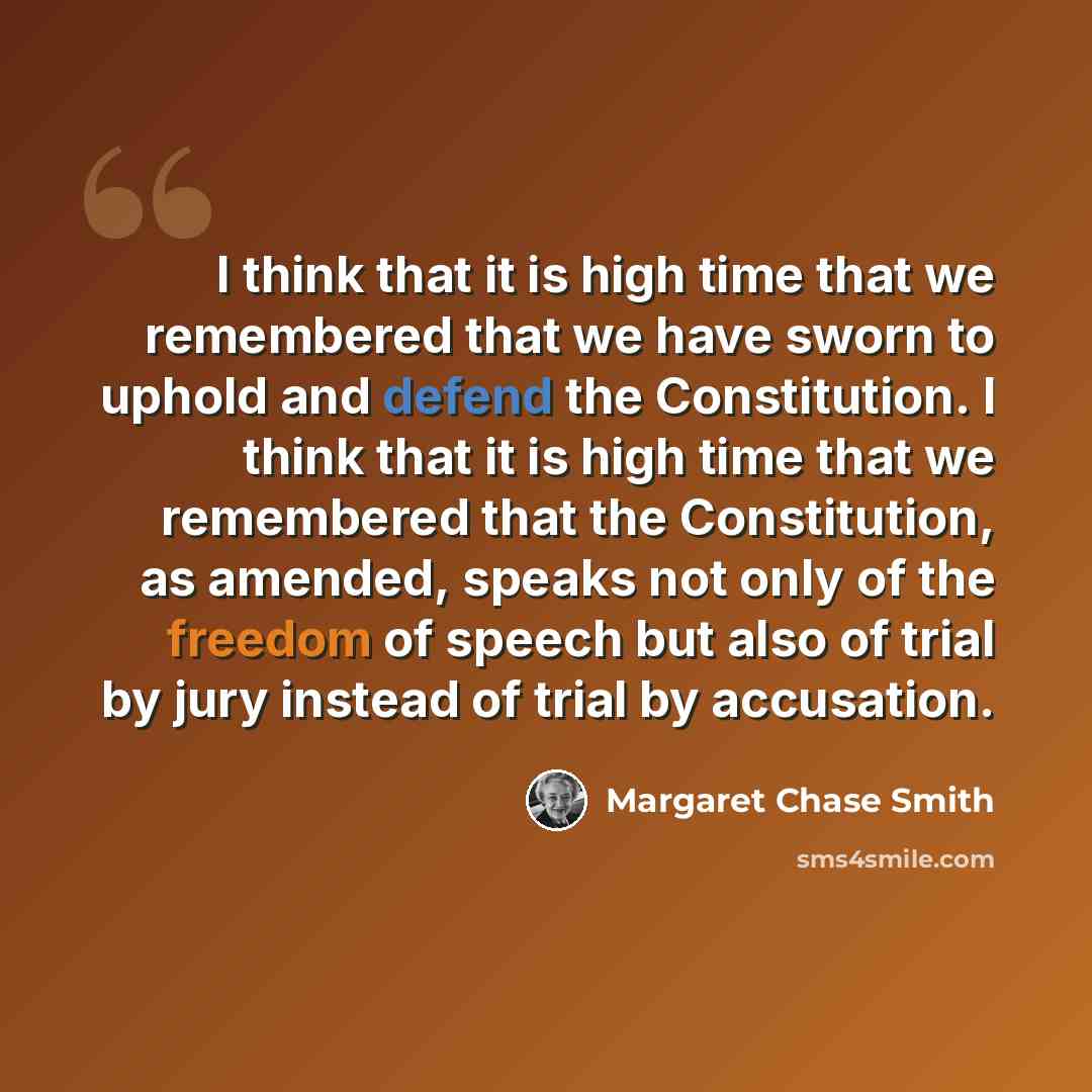 “I think that it is high time that we remembered that we have sworn to uphold and defend the Constitution. I think that it is high time that we remembered that the Constitution, as amended, speaks not only of the freedom of speech but also of trial by jury instead of trial by accusation.” quote by Margaret Chase Smith