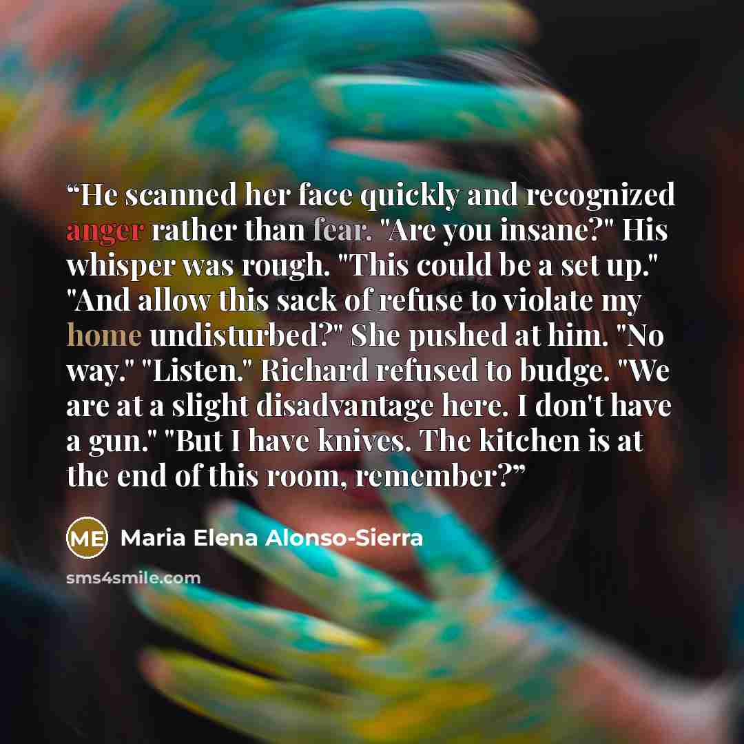 “He scanned her face quickly and recognized anger rather than fear. "Are you insane?" His whisper was rough. "This could be a set up." "And allow this sack of refuse to violate my home undisturbed?" She pushed at him. "No way." "Listen." Richard refused to budge. "We are at a slight disadvantage…” quote by Maria Elena Alonso-Sierra