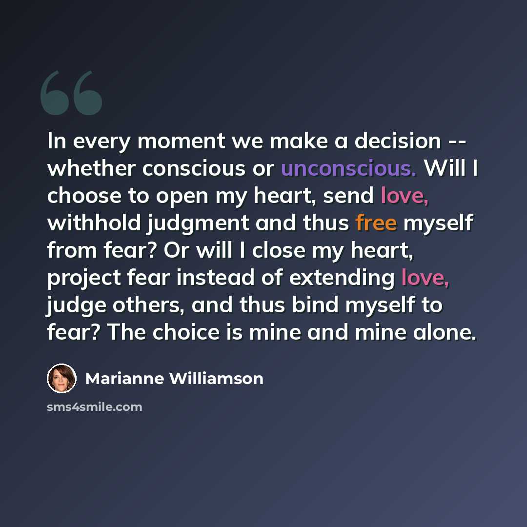 “In every moment we make a decision -- whether conscious or unconscious. Will I choose to open my heart, send love, withhold judgment and thus free myself from fear? Or will I close my heart, project fear instead of extending love, judge others, and thus bind myself to fear? The choice is mine and…” quote by Marianne Williamson