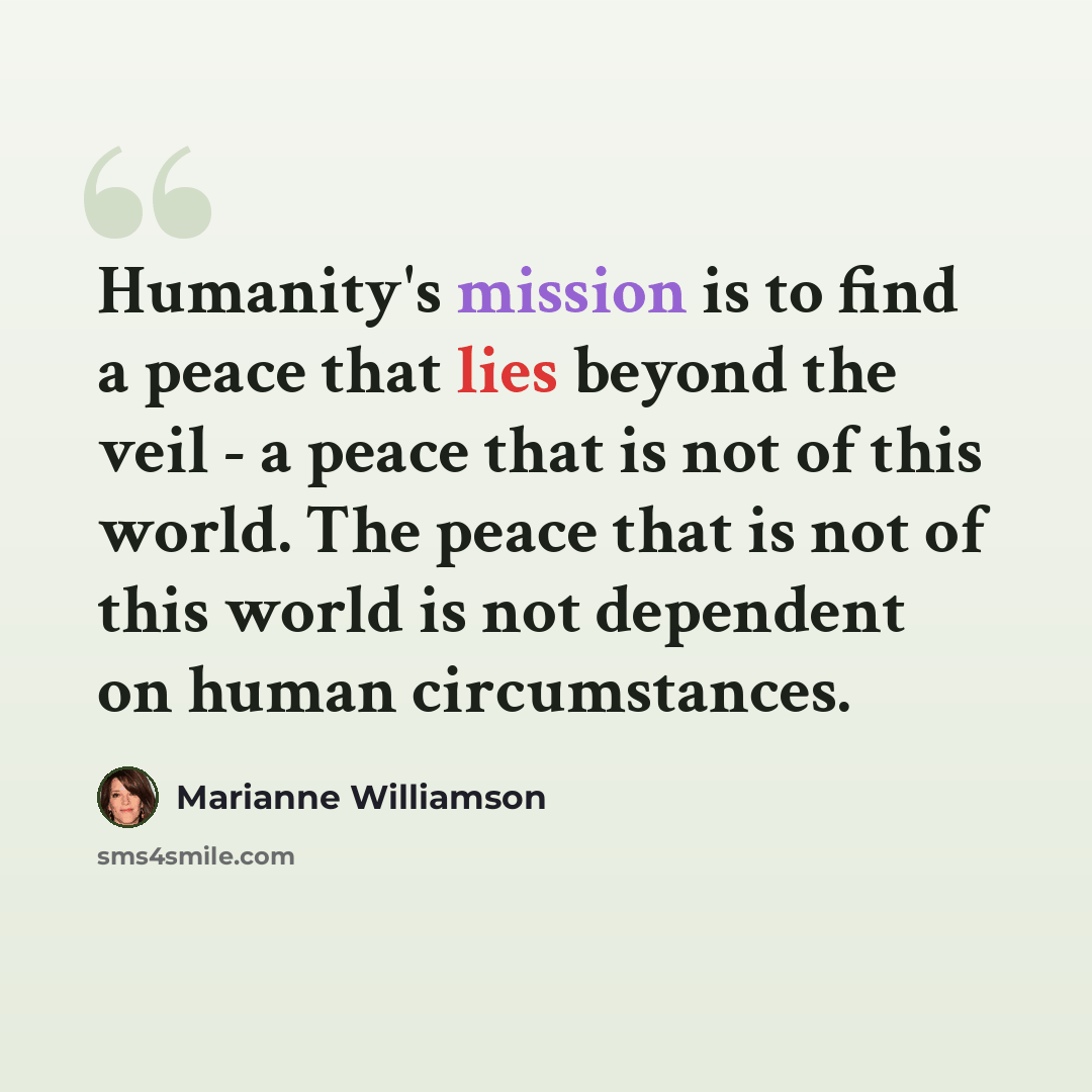 “Humanity's mission is to find a peace that lies beyond the veil - a peace that is not of this world. The peace that is not of this world is not dependent on human circumstances.” quote by Marianne Williamson