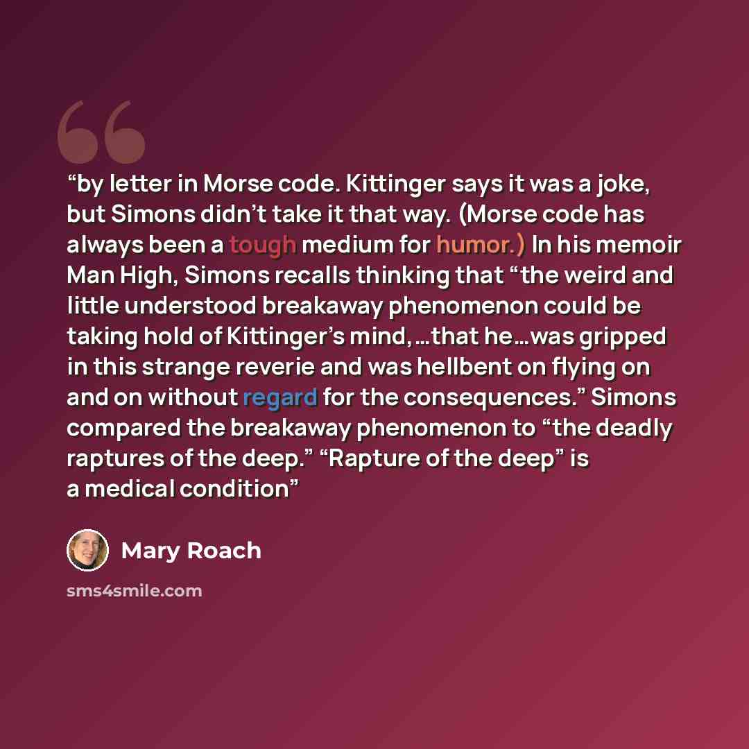 “by letter in Morse code. Kittinger says it was a joke, but Simons didn’t take it that way. (Morse code has always been a tough medium for humor.) In his memoir Man High, Simons recalls thinking that “the weird and little understood breakaway phenomenon could be taking hold of Kittinger’s…” quote by Mary Roach