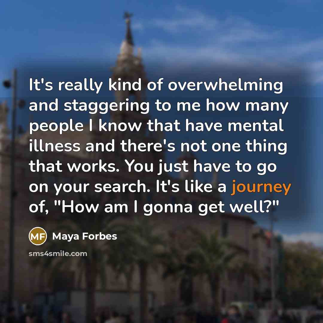 “It's really kind of overwhelming and staggering to me how many people I know that have mental illness and there's not one thing that works. You just have to go on your search. It's like a journey of, "How am I gonna get well?"” quote by Maya Forbes