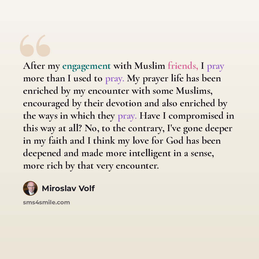 “After my engagement with Muslim friends, I pray more than I used to pray. My prayer life has been enriched by my encounter with some Muslims, encouraged by their devotion and also enriched by the ways in which they pray. Have I compromised in this way at all? No, to the contrary, I've gone deeper…” quote by Miroslav Volf