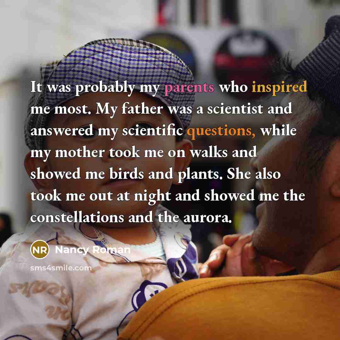 “It was probably my parents who inspired me most. My father was a scientist and answered my scientific questions, while my mother took me on walks and showed me birds and plants. She also took me out at night and showed me the constellations and the aurora.” quote by Nancy Roman