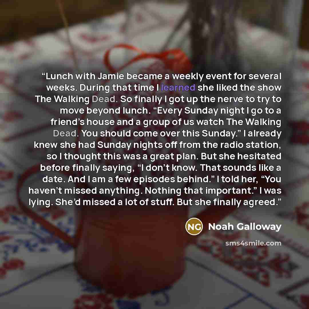 “Lunch with Jamie became a weekly event for several weeks. During that time I learned she liked the show The Walking Dead. So finally I got up the nerve to try to move beyond lunch. “Every Sunday night I go to a friend’s house and a group of us watch The Walking Dead. You should come over this…” quote by Noah Galloway