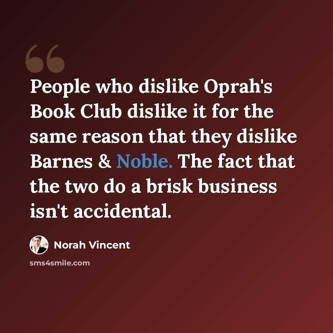 “People who dislike Oprah's Book Club dislike it for the same reason that they dislike Barnes & Noble. The fact that the two do a brisk business isn't accidental.” quote by Norah Vincent