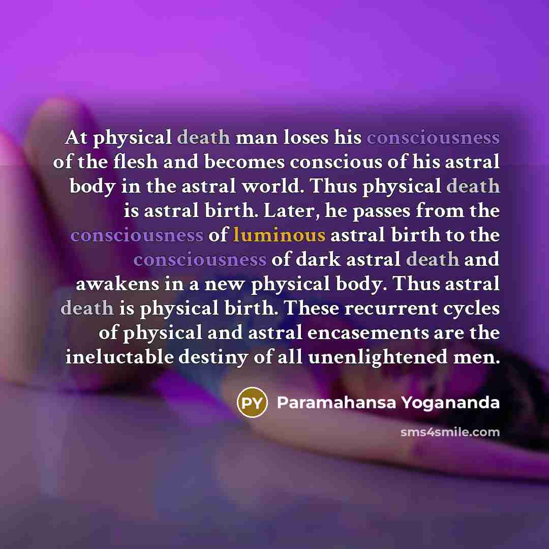“At physical death man loses his consciousness of the flesh and becomes conscious of his astral body in the astral world. Thus physical death is astral birth. Later, he passes from the consciousness of luminous astral birth to the consciousness of dark astral death and awakens in a new physical…” quote by Paramahansa Yogananda