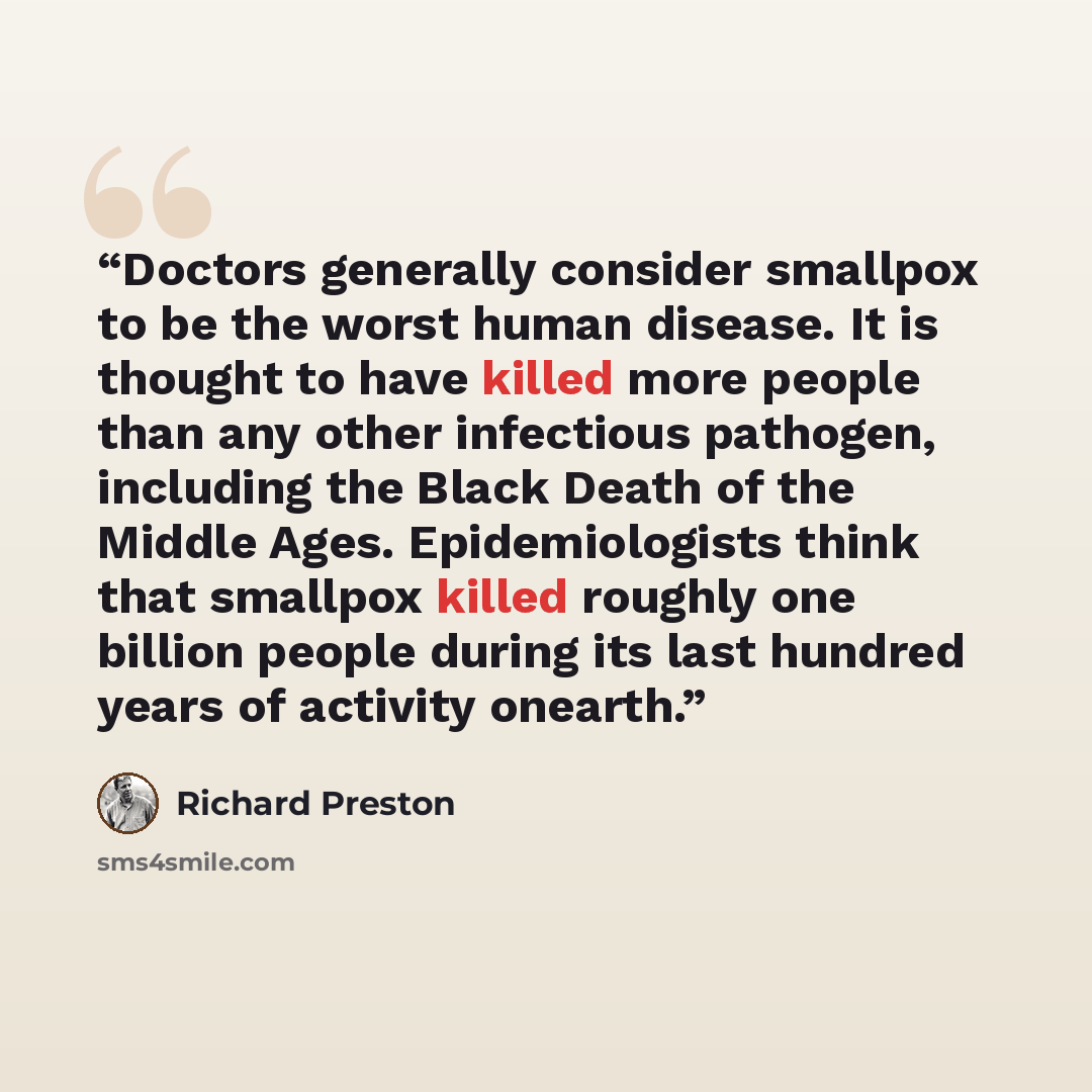 “Doctors generally consider smallpox to be the worst human disease. It is thought to have killed more people than any other infectious pathogen, including the Black Death of the Middle Ages. Epidemiologists think that smallpox killed roughly one billion people during its last hundred years of…” quote by Richard Preston