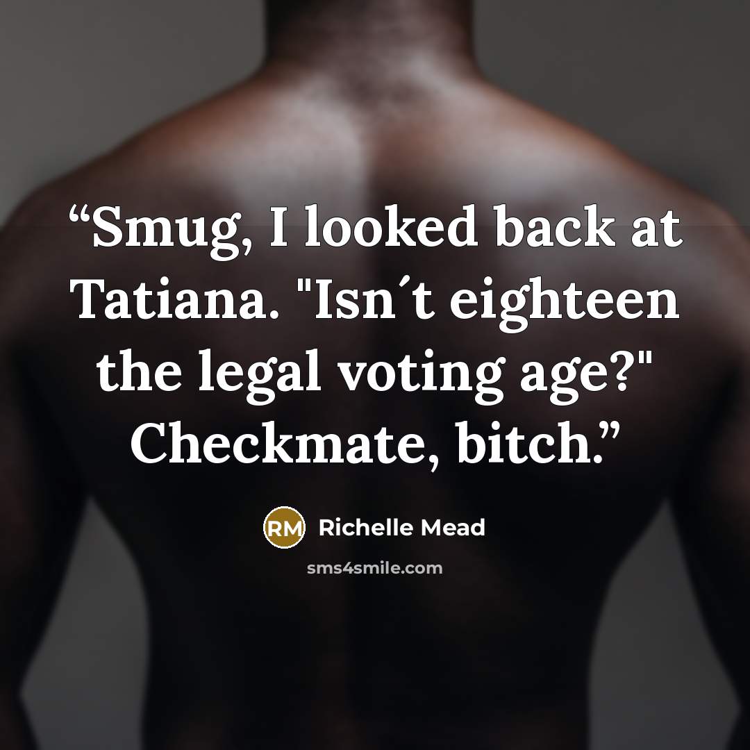 “Smug, I looked back at Tatiana. "Isn´t eighteen the legal voting age?" Checkmate, bitch.” quote by Richelle Mead