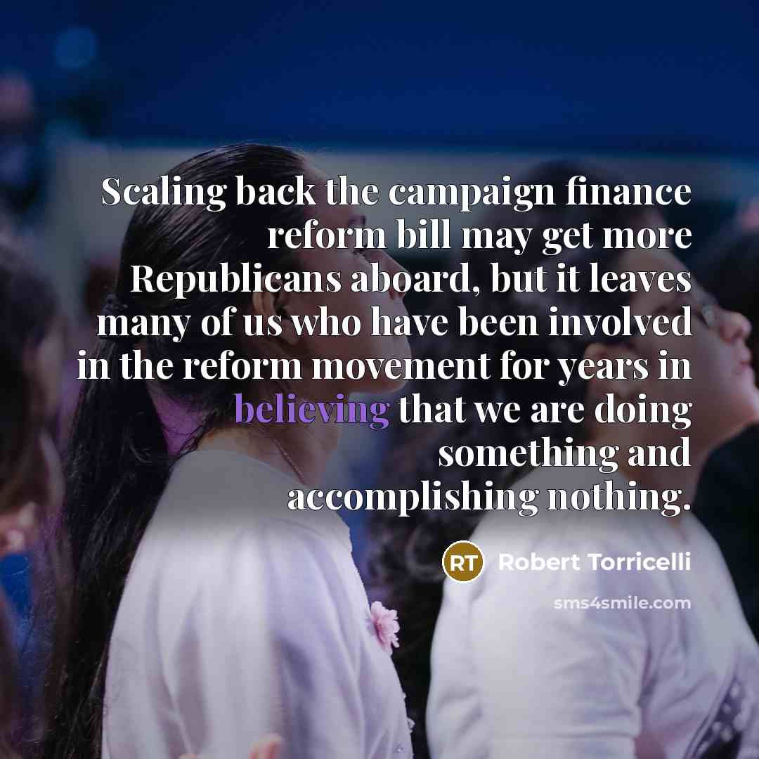 “Scaling back the campaign finance reform bill may get more Republicans aboard, but it leaves many of us who have been involved in the reform movement for years in believing that we are doing something and accomplishing nothing.” quote by Robert Torricelli