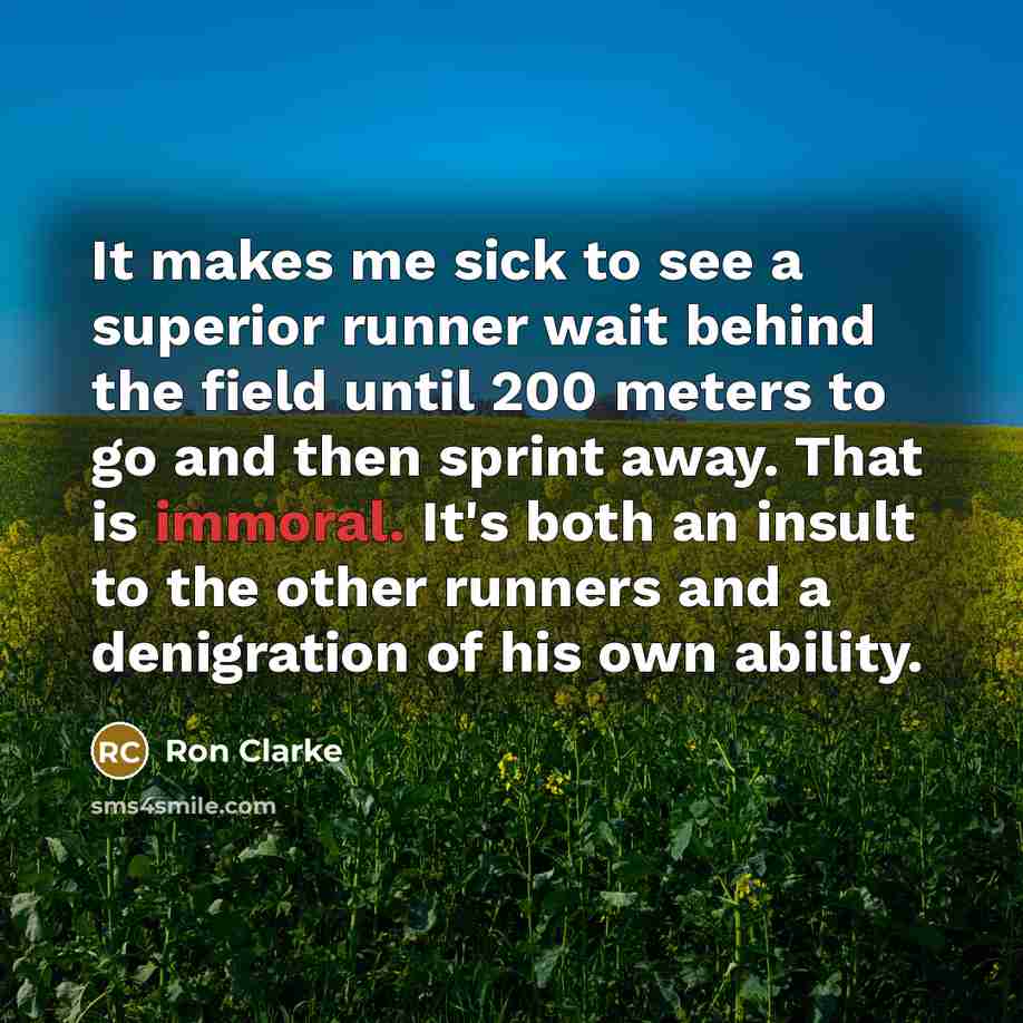 “It makes me sick to see a superior runner wait behind the field until 200 meters to go and then sprint away. That is immoral. It's both an insult to the other runners and a denigration of his own ability.” quote by Ron Clarke