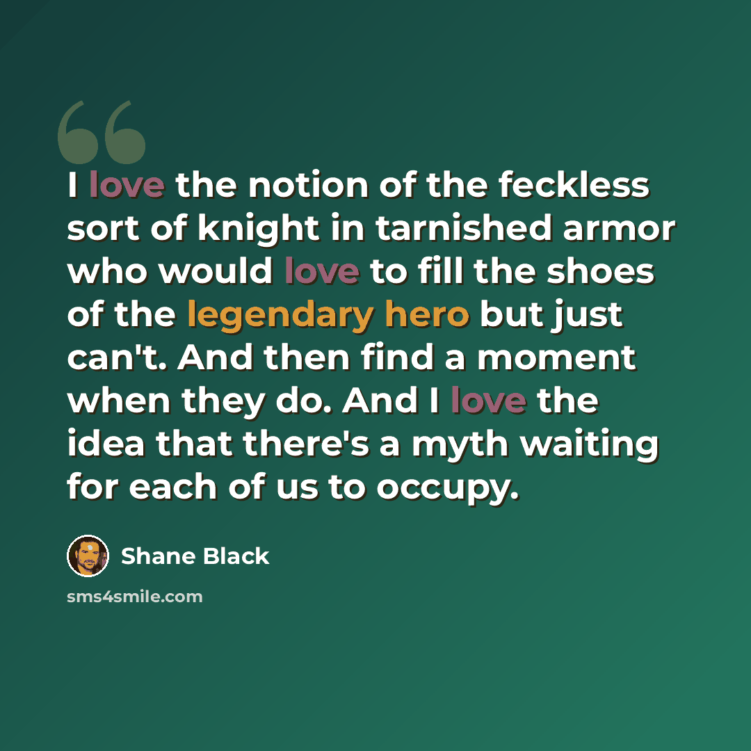 “I love the notion of the feckless sort of knight in tarnished armor who would love to fill the shoes of the legendary hero but just can't. And then find a moment when they do. And I love the idea that there's a myth waiting for each of us to occupy.” quote by Shane Black