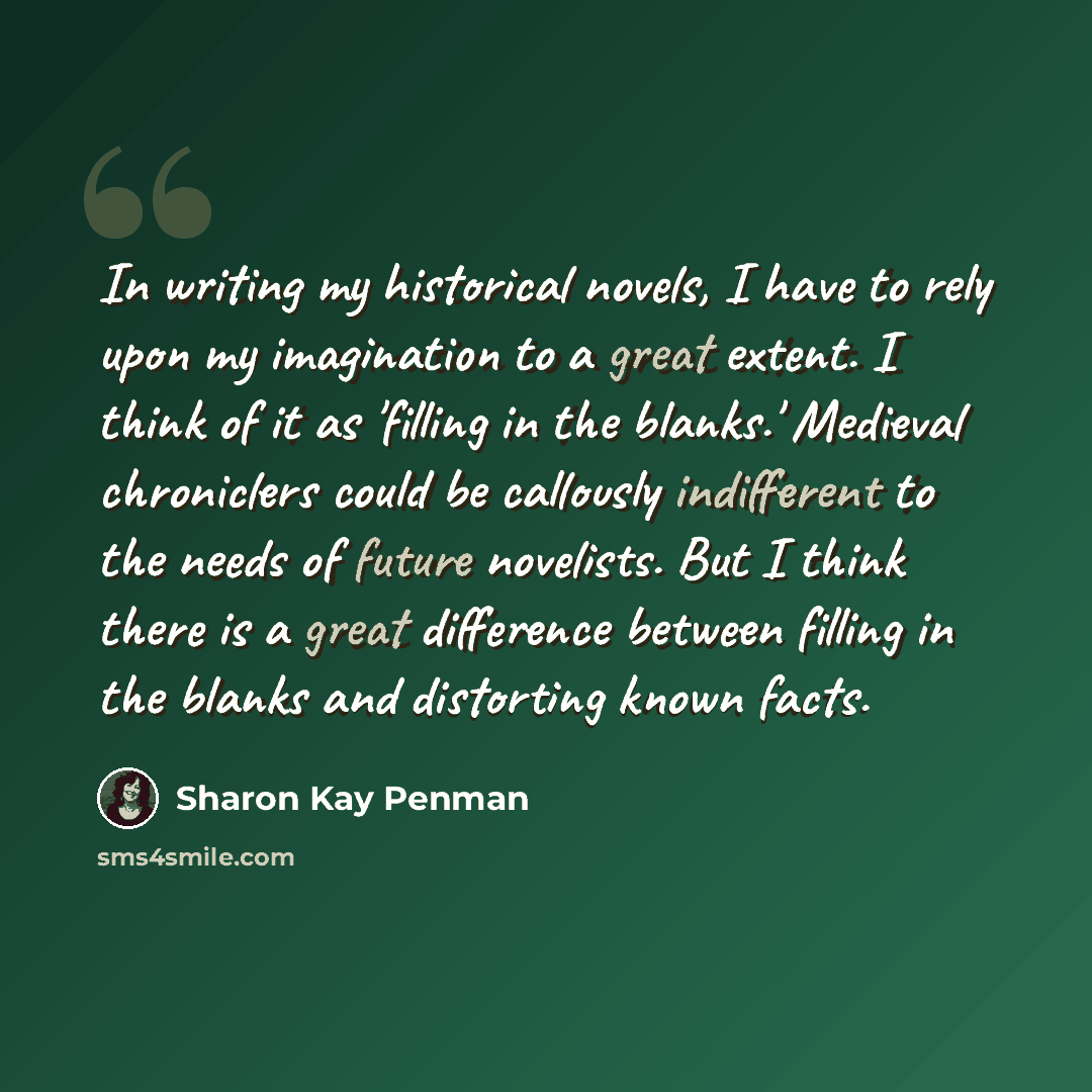 “In writing my historical novels, I have to rely upon my imagination to a great extent. I think of it as 'filling in the blanks.' Medieval chroniclers could be callously indifferent to the needs of future novelists. But I think there is a great difference between filling in the blanks and…” quote by Sharon Kay Penman