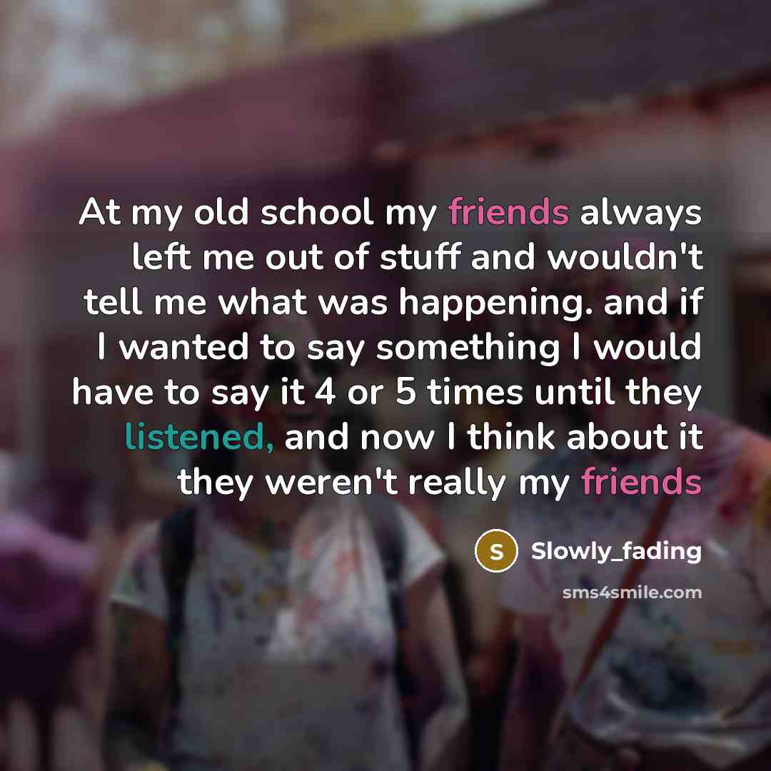 “At my old school my friends always left me out of stuff and wouldn't tell me what was happening. and if I wanted to say something I would have to say it 4 or 5 times until they listened, and now I think about it they weren't really my friends” quote by Slowly_fading
