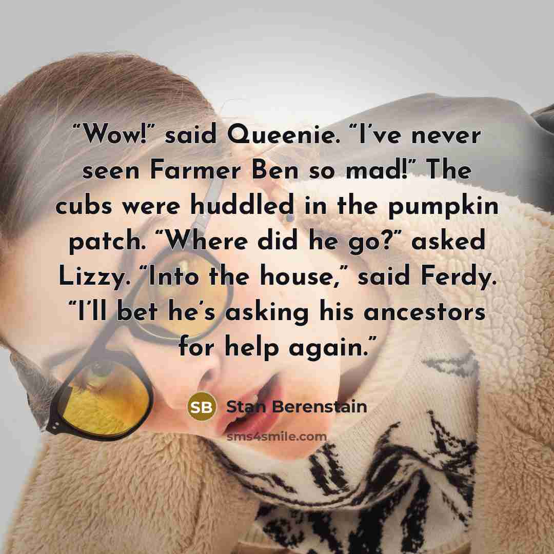 “Wow!” said Queenie. “I’ve never seen Farmer Ben so mad!” The cubs were huddled in the pumpkin patch. “Where did he go?” asked Lizzy. “Into the house,” said Ferdy. “I’ll bet he’s asking his ancestors for help again.” quote by Stan Berenstain