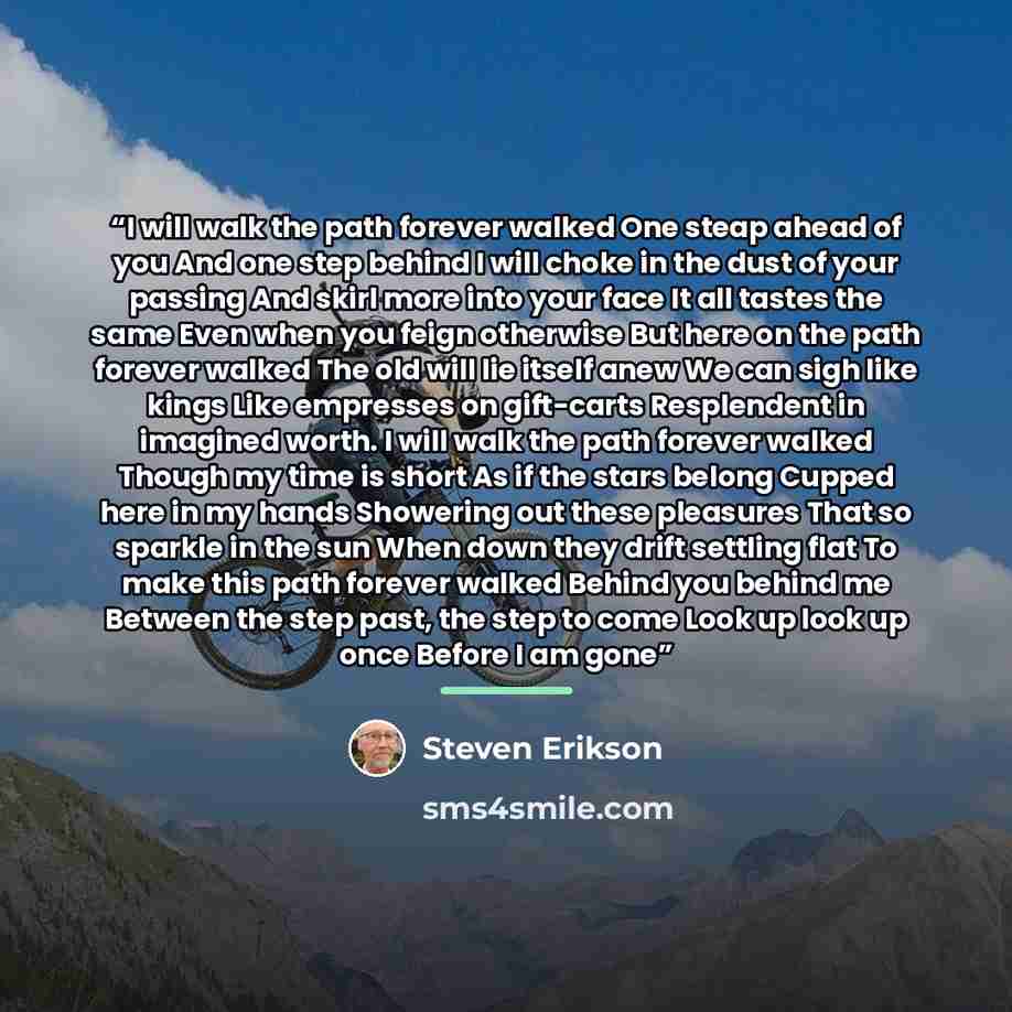 “I will walk the path forever walked One steap ahead of you And one step behind I will choke in the dust of your passing And skirl more into your face It all tastes the same Even when you feign otherwise But here on the path forever walked The old will lie itself anew We can sigh like kings Like…” quote by Steven Erikson