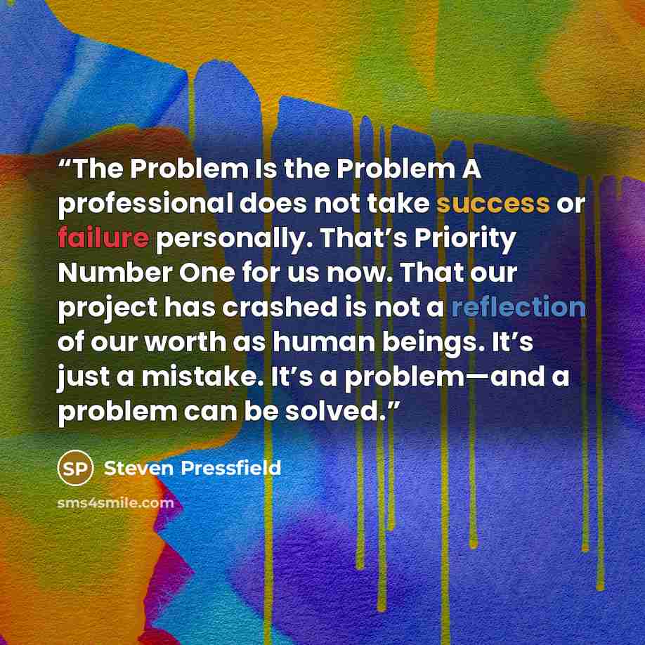“The Problem Is the Problem A professional does not take success or failure personally. That’s Priority Number One for us now. That our project has crashed is not a reflection of our worth as human beings. It’s just a mistake. It’s a problem—and a problem can be solved.” quote by Steven Pressfield