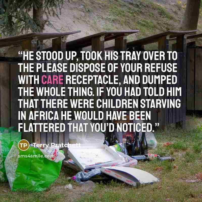 “He stood up, took his tray over to the PLEASE DISPOSE OF YOUR REFUSE WITH CARE receptacle, and dumped the whole thing. If you had told him that there were children starving in Africa he would have been flattered that you’d noticed.” quote by Terry Pratchett