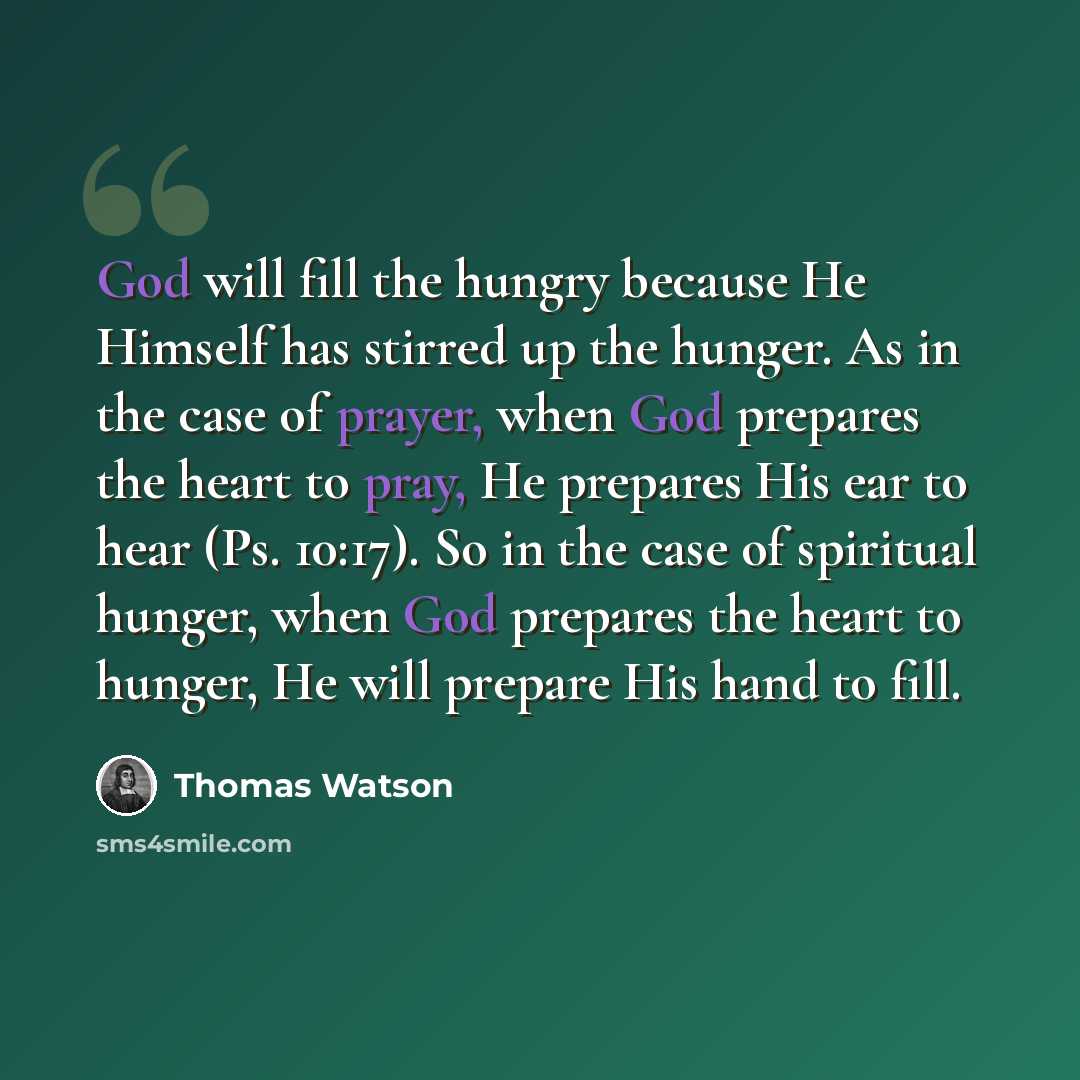 “God will fill the hungry because He Himself has stirred up the hunger. As in the case of prayer, when God prepares the heart to pray, He prepares His ear to hear (Ps. 10:17). So in the case of spiritual hunger, when God prepares the heart to hunger, He will prepare His hand to fill.” quote by Thomas Watson