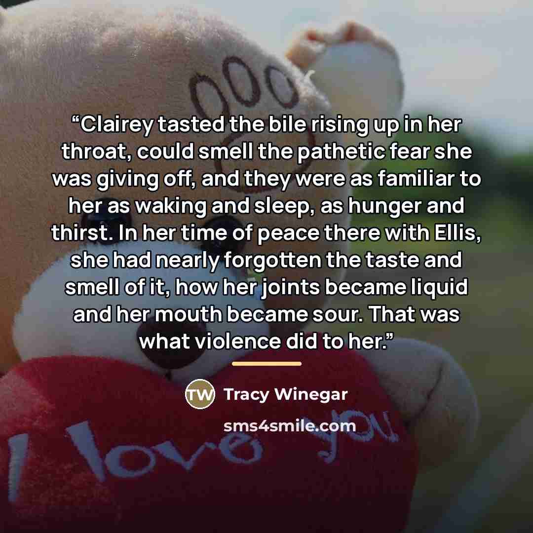“Clairey tasted the bile rising up in her throat, could smell the pathetic fear she was giving off, and they were as familiar to her as waking and sleep, as hunger and thirst. In her time of peace there with Ellis, she had nearly forgotten the taste and smell of it, how her joints became liquid and…” quote by Tracy Winegar