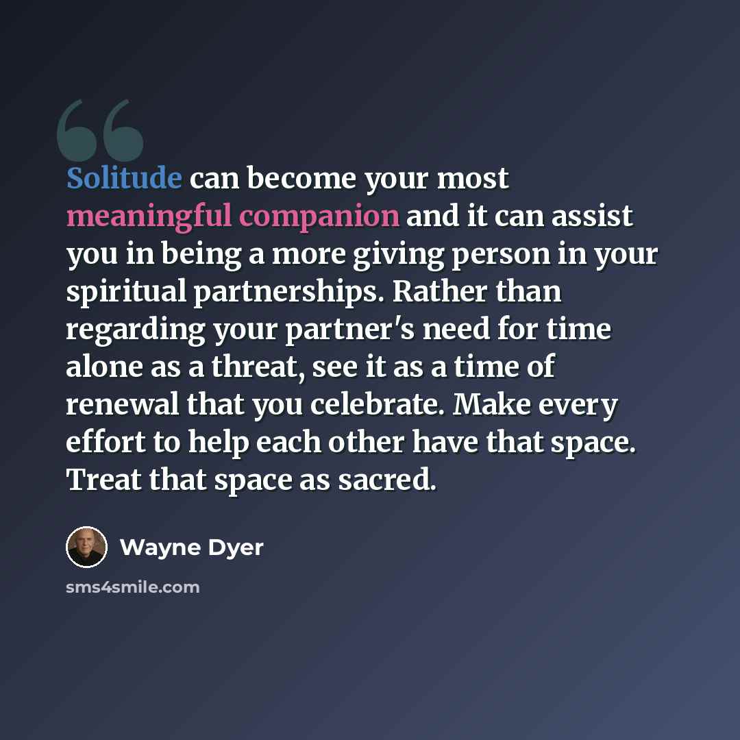 “Solitude can become your most meaningful companion and it can assist you in being a more giving person in your spiritual partnerships. Rather than regarding your partner's need for time alone as a threat, see it as a time of renewal that you celebrate. Make every effort to help each other have…” quote by Wayne Dyer